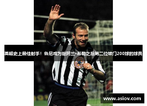 英超史上最佳射手！鲁尼成为继阿兰·希勒之后第二位破门200球的球员
